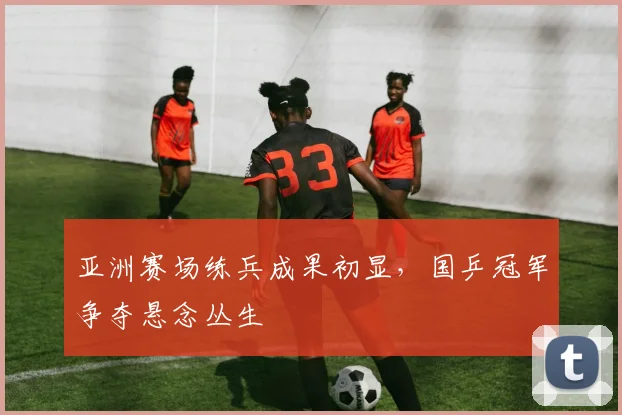 亚洲赛场练兵成果初显，国乒冠军争夺悬念丛生