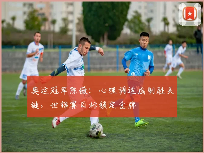 奥运冠军陈薇：心理调适成制胜关键，世锦赛目标锁定金牌