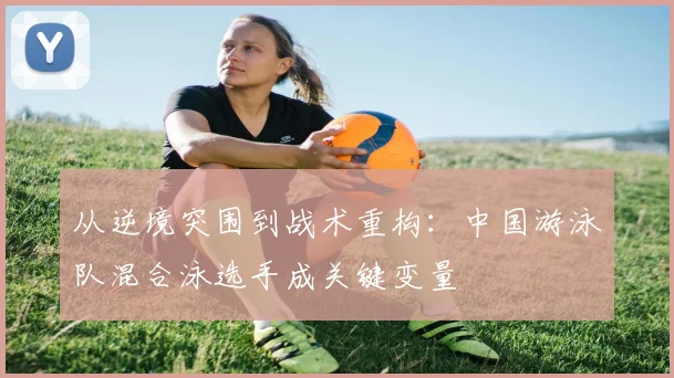 从逆境突围到战术重构：中国游泳队混合泳选手成关键变量