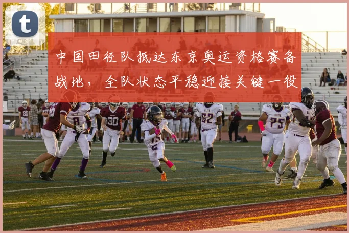 中国田径队抵达东京奥运资格赛备战地，全队状态平稳迎接关键一役