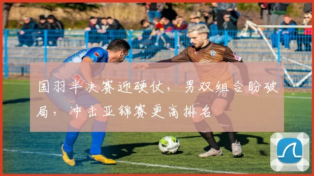 国羽半决赛迎硬仗，男双组合盼破局，冲击亚锦赛更高排名