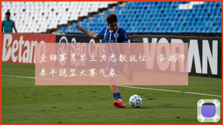 全锦赛男单主力悉数就位，备战节奏平稳显大赛气象