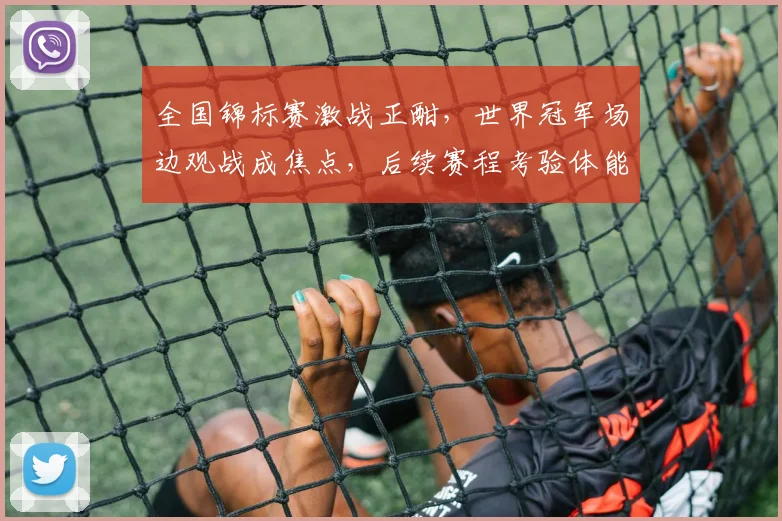 全国锦标赛激战正酣，世界冠军场边观战成焦点，后续赛程考验体能储备