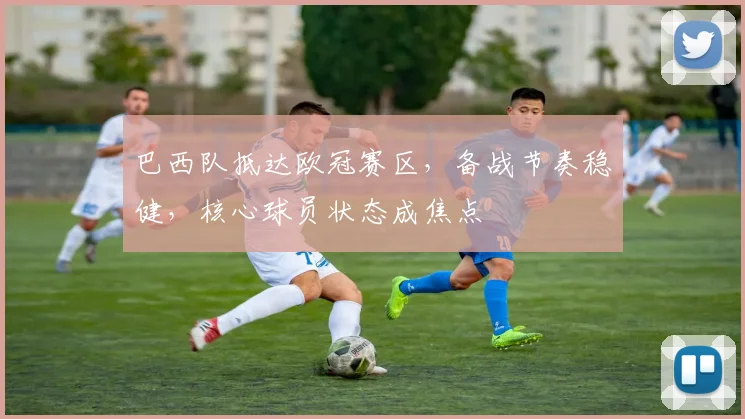 巴西队抵达欧冠赛区，备战节奏稳健，核心球员状态成焦点