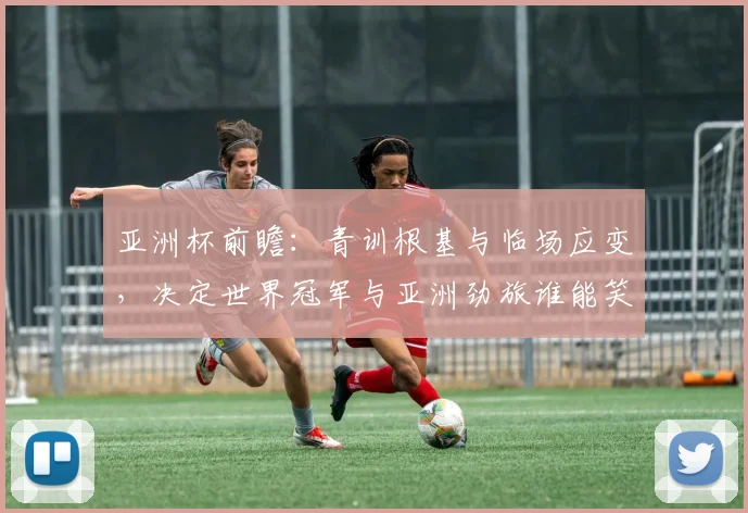亚洲杯前瞻：青训根基与临场应变，决定世界冠军与亚洲劲旅谁能笑到最后