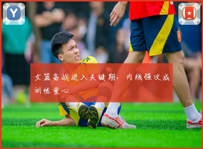 女篮备战进入关键期，内线强攻成训练重心