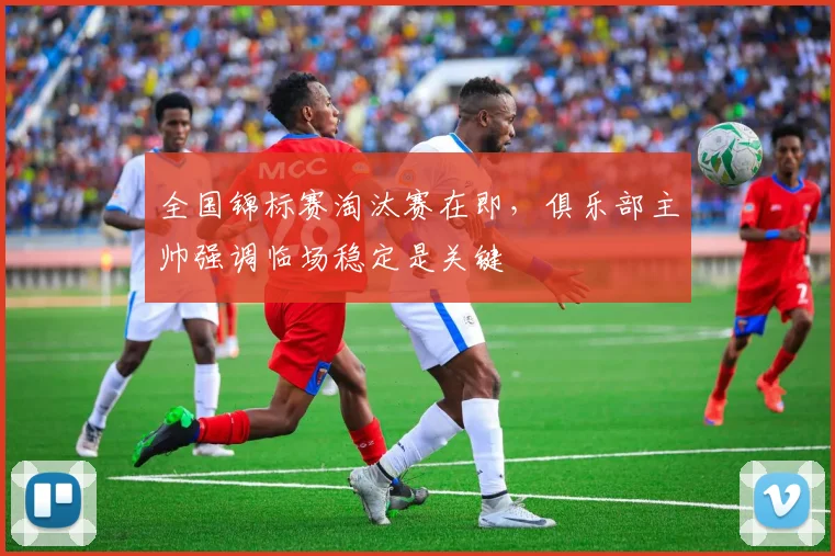 全国锦标赛淘汰赛在即，俱乐部主帅强调临场稳定是关键