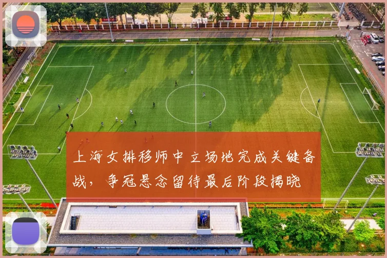 上海女排移师中立场地完成关键备战，争冠悬念留待最后阶段揭晓