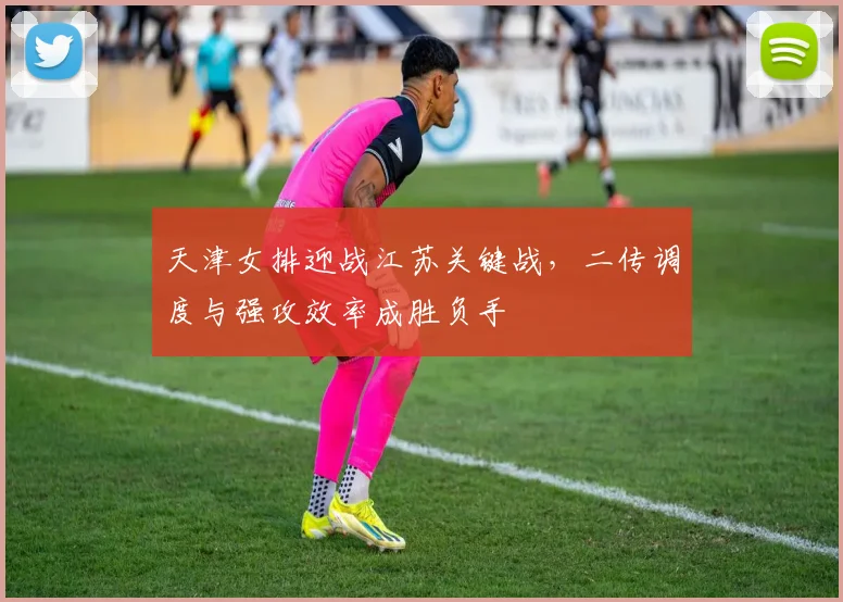 天津女排迎战江苏关键战，二传调度与强攻效率成胜负手