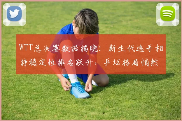 WTT总决赛数据揭晓：新生代选手相持稳定性排名跃升，乒坛格局悄然生变