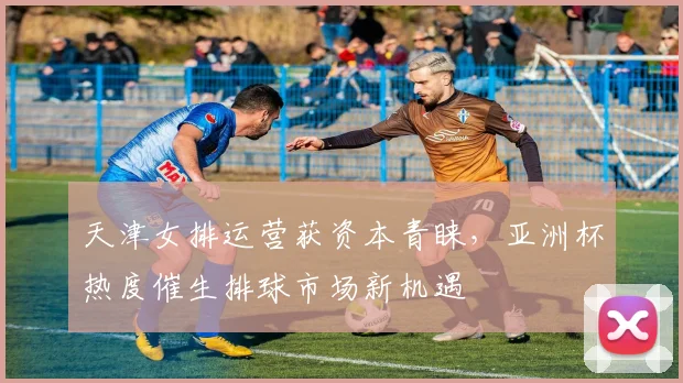 天津女排运营获资本青睐，亚洲杯热度催生排球市场新机遇