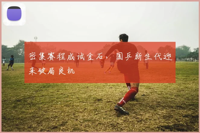 密集赛程成试金石，国乒新生代迎来破局良机