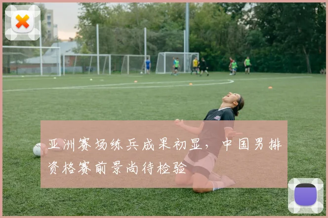 亚洲赛场练兵成果初显，中国男排资格赛前景尚待检验