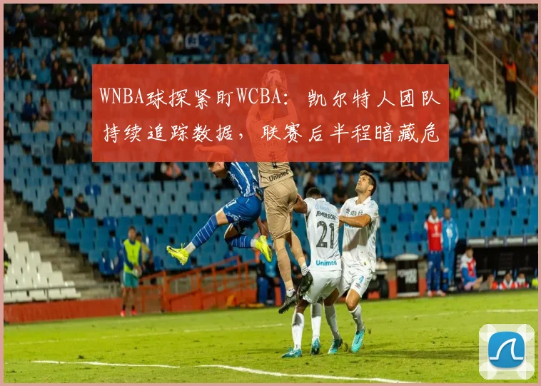 WNBA球探紧盯WCBA：凯尔特人团队持续追踪数据，联赛后半程暗藏危机