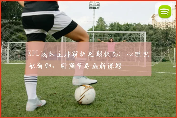 KPL战队主帅解析近期状态：心理包袱渐卸，前期节奏成新课题