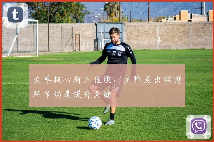 女单核心渐入佳境，主帅点出相持环节仍是提升关键