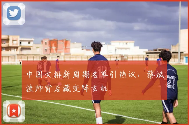 中国女排新周期名单引热议，蔡斌挂帅背后藏变阵玄机