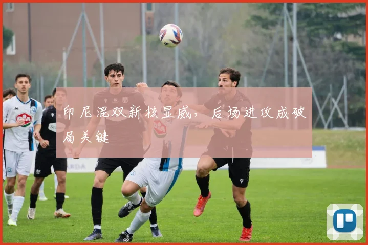印尼混双新核显威，后场进攻成破局关键
