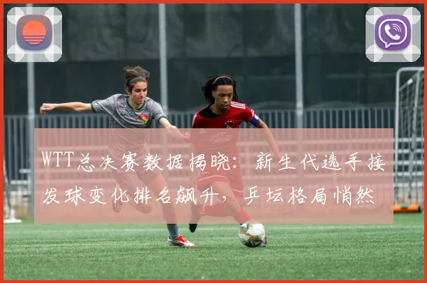 WTT总决赛数据揭晓：新生代选手接发球变化排名飙升，乒坛格局悄然生变
