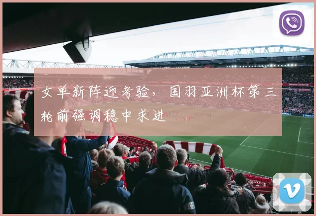 女单新阵迎考验，国羽亚洲杯第三轮前强调稳中求进