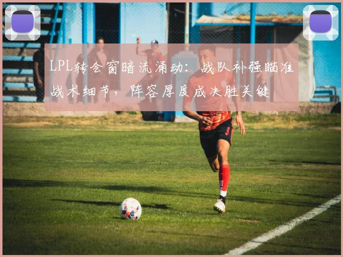 LPL转会窗暗流涌动：战队补强瞄准战术细节，阵容厚度成决胜关键