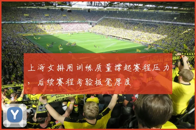 上海女排用训练质量撑起赛程压力，后续赛程考验板凳厚度