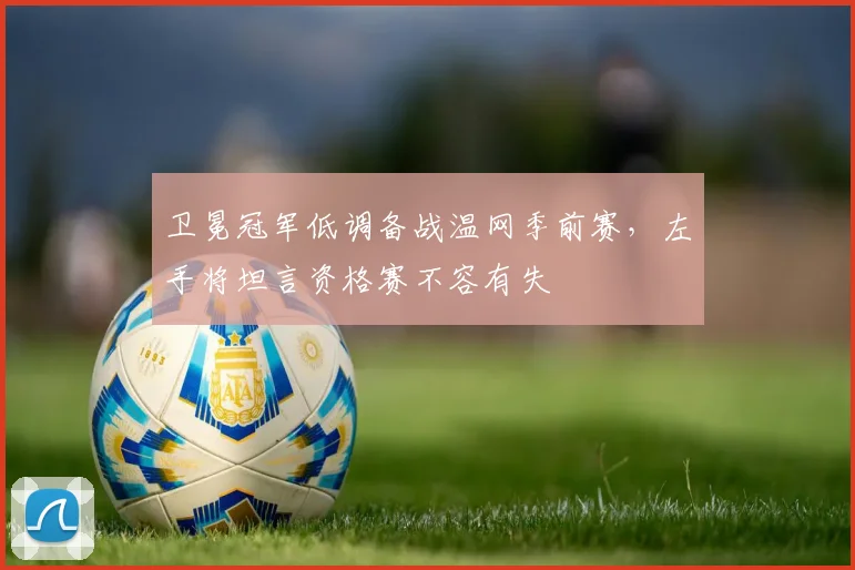 卫冕冠军低调备战温网季前赛，左手将坦言资格赛不容有失