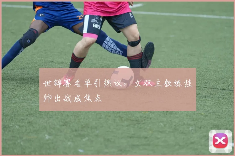 世锦赛名单引热议，女双主教练挂帅出战成焦点