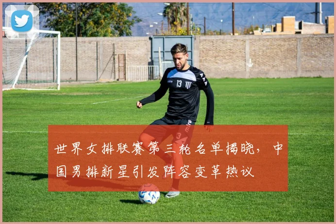 世界女排联赛第三轮名单揭晓，中国男排新星引发阵容变革热议