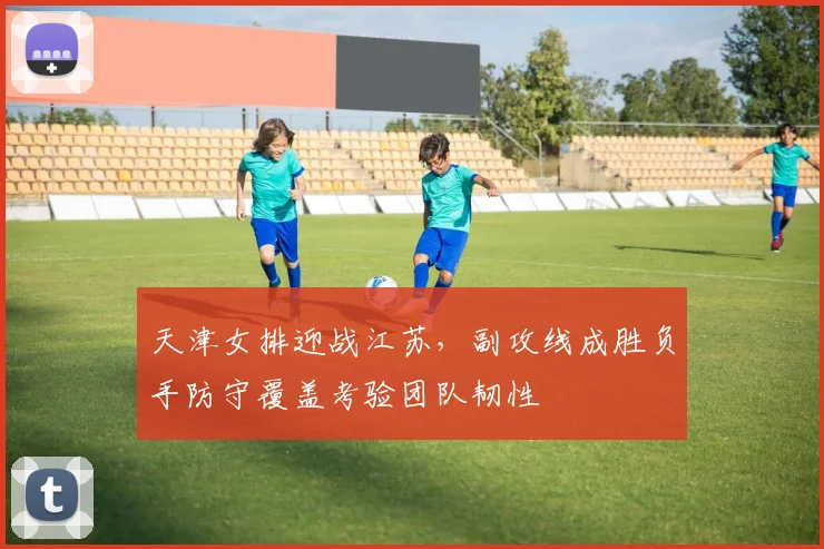 天津女排迎战江苏，副攻线成胜负手防守覆盖考验团队韧性