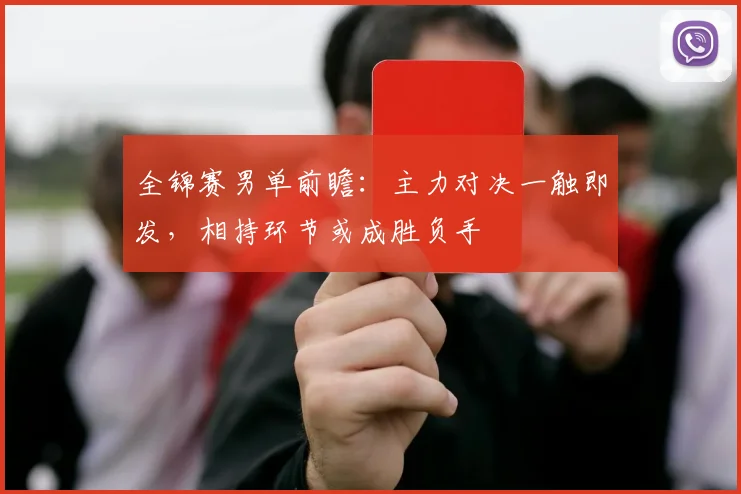 全锦赛男单前瞻：主力对决一触即发，相持环节或成胜负手