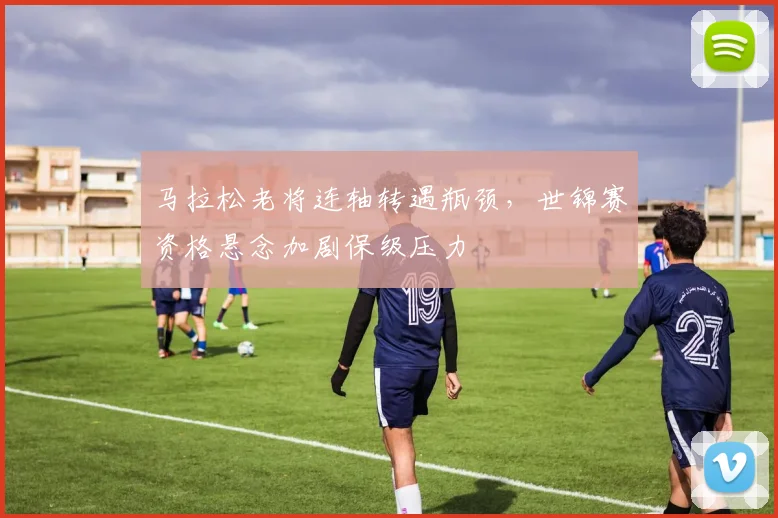 马拉松老将连轴转遇瓶颈，世锦赛资格悬念加剧保级压力