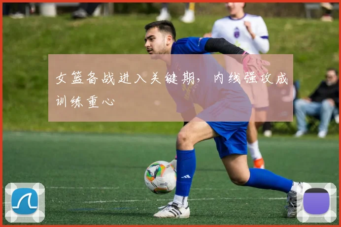 女篮备战进入关键期，内线强攻成训练重心