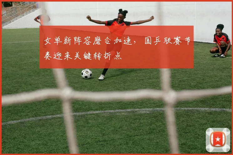 女单新阵容磨合加速，国乒联赛节奏迎来关键转折点