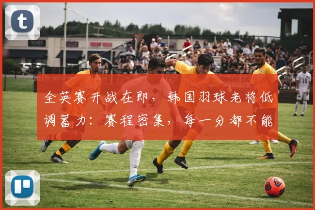 全英赛开战在即，韩国羽球老将低调蓄力：赛程密集，每一分都不能松懈