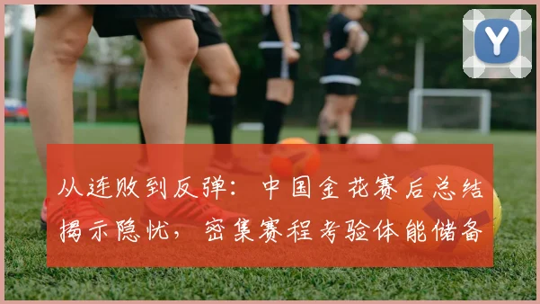 从连败到反弹：中国金花赛后总结揭示隐忧，密集赛程考验体能储备
