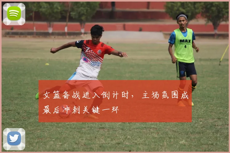 女篮备战进入倒计时，主场氛围成最后冲刺关键一环