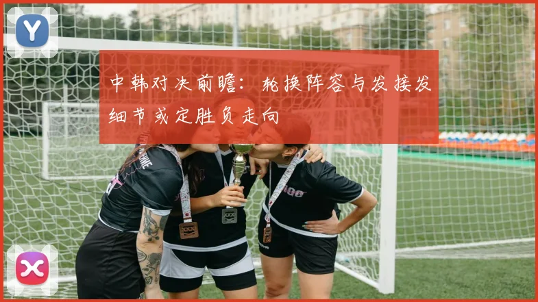 中韩对决前瞻：轮换阵容与发接发细节或定胜负走向