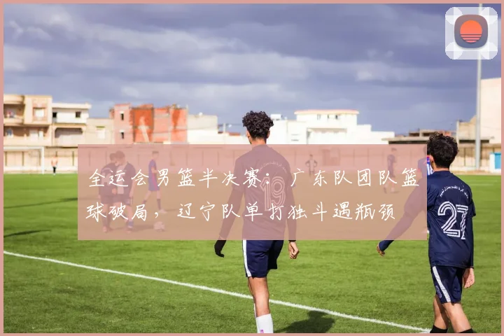 全运会男篮半决赛：广东队团队篮球破局，辽宁队单打独斗遇瓶颈