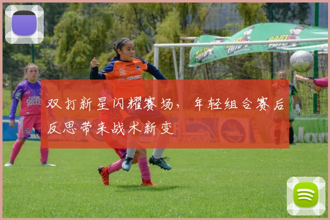 双打新星闪耀赛场，年轻组合赛后反思带来战术新变
