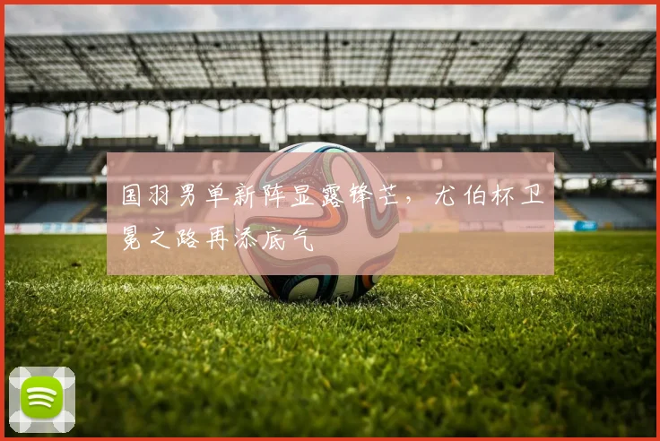 国羽男单新阵显露锋芒，尤伯杯卫冕之路再添底气