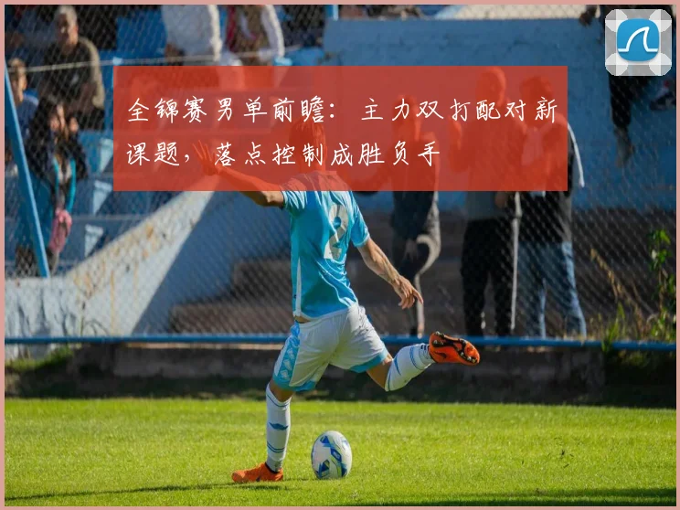 全锦赛男单前瞻：主力双打配对新课题，落点控制成胜负手