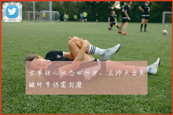 女单核心状态回升中，主帅点出关键环节仍需打磨