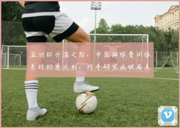亚洲杯升温之际，中国排球青训体系对标意大利，对手研究成破局关键