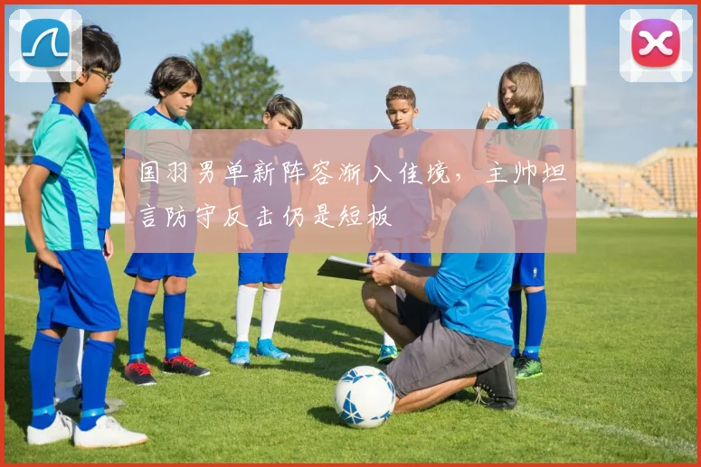 国羽男单新阵容渐入佳境，主帅坦言防守反击仍是短板