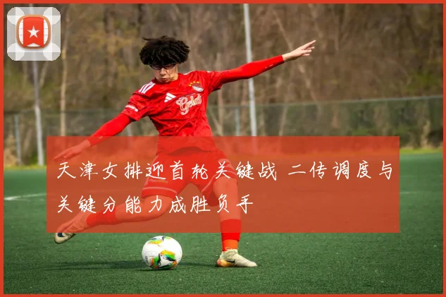 天津女排迎首轮关键战 二传调度与关键分能力成胜负手