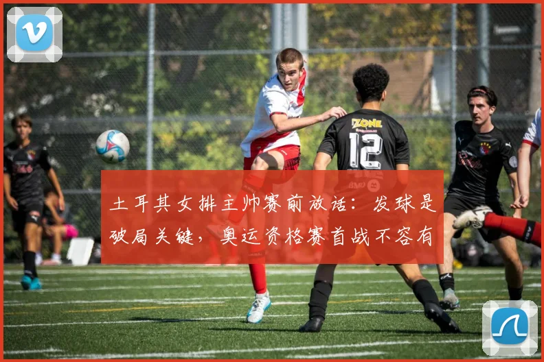 土耳其女排主帅赛前放话：发球是破局关键，奥运资格赛首战不容有失