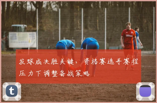 发球成决胜关键，资格赛选手赛程压力下调整备战策略