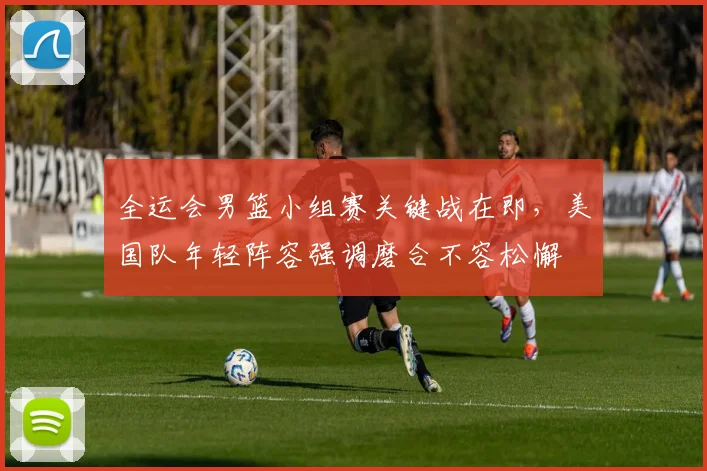 全运会男篮小组赛关键战在即，美国队年轻阵容强调磨合不容松懈