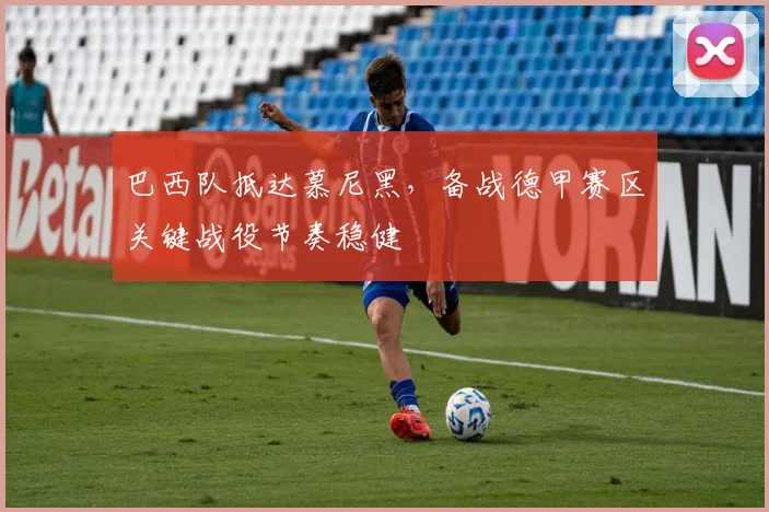 巴西队抵达慕尼黑，备战德甲赛区关键战役节奏稳健